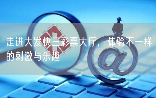 走进大发快三彩票大厅,体验不一样的刺激与乐趣
